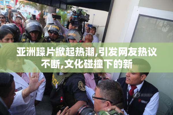 亚洲躁片掀起热潮,引发网友热议不断,文化碰撞下的新