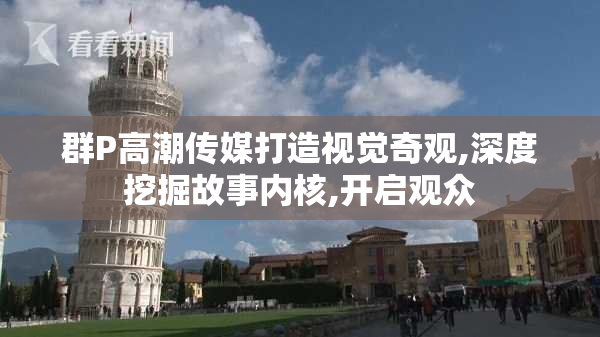 群P高潮传媒打造视觉奇观,深度挖掘故事内核,开启观众
