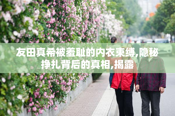 友田真希被羞耻的内衣束缚,隐秘挣扎背后的真相,揭露