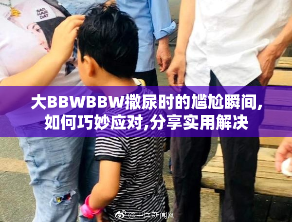 大BBWBBW撒尿时的尴尬瞬间,如何巧妙应对,分享实用解决