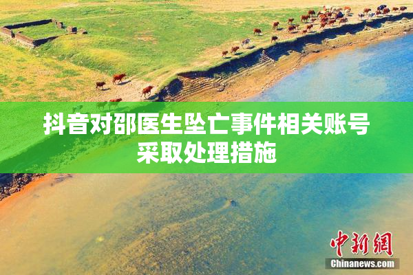 抖音对邵医生坠亡事件相关账号采取处理措施