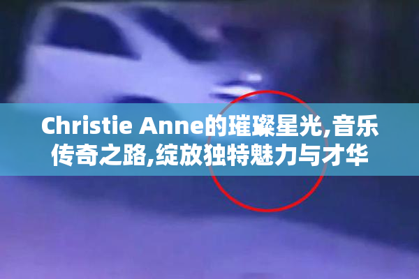 Christie Anne的璀璨星光,音乐传奇之路,绽放独特魅力与才华