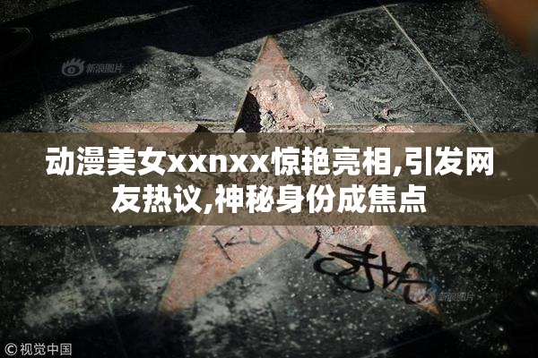 动漫美女xxnxx惊艳亮相,引发网友热议,神秘身份成焦点