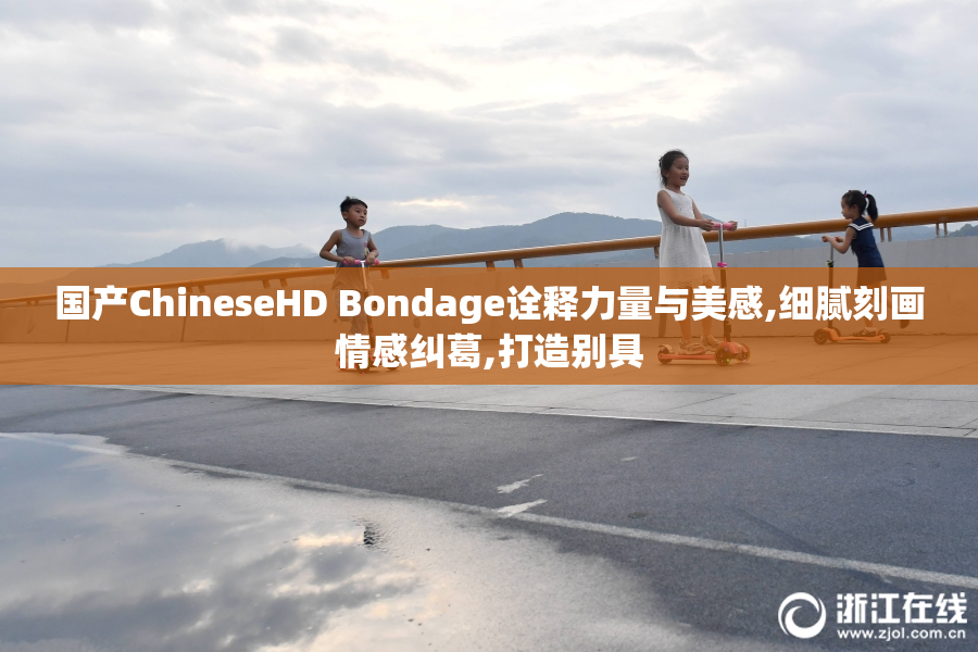 国产ChineseHD Bondage诠释力量与美感,细腻刻画情感纠葛,打造别具