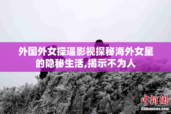 外国外女操逼影视探秘海外女星的隐秘生活,揭示不为人