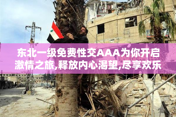 东北一级免费性交AAA为你开启激情之旅,释放内心渴望,尽享欢乐时光