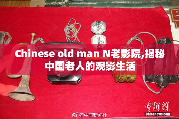 Chinese old man N老影院,揭秘中国老人的观影生活