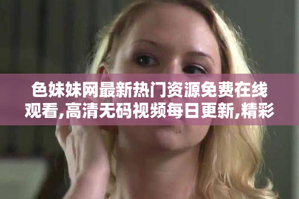 色妹妹网最新热门资源免费在线观看,高清无码视频每日更新,精彩