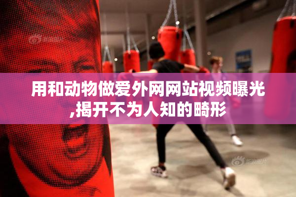 用和动物做爱外网网站视频曝光,揭开不为人知的畸形