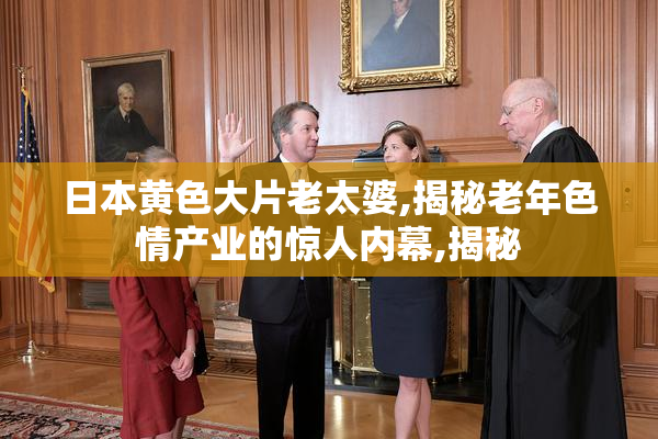 日本黄色大片老太婆,揭秘老年色情产业的惊人内幕,揭秘