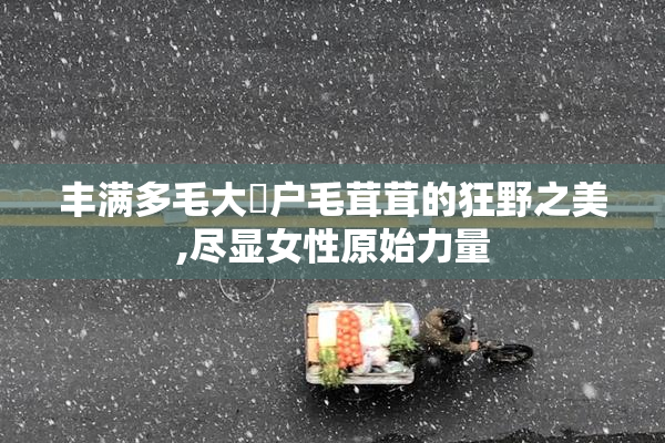 丰满多毛大陰户毛茸茸的狂野之美,尽显女性原始力量