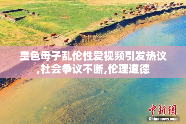 皇色母子乱伦性爱视频引发热议,社会争议不断,伦理道德