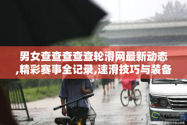 男女查查查查查轮滑网最新动态,精彩赛事全记录,速滑技巧与装备推荐