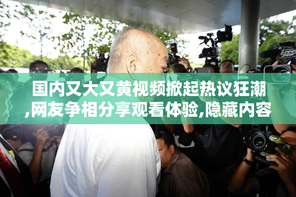 国内又大又黄视频掀起热议狂潮,网友争相分享观看体验,隐藏内容
