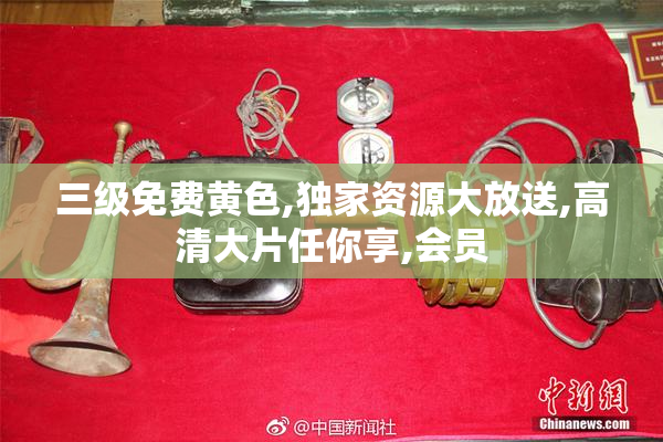 三级免费黄色,独家资源大放送,高清大片任你享,会员