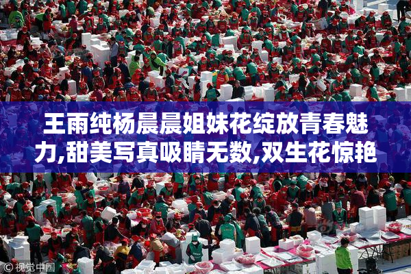 王雨纯杨晨晨姐妹花绽放青春魅力,甜美写真吸睛无数,双生花惊艳全网