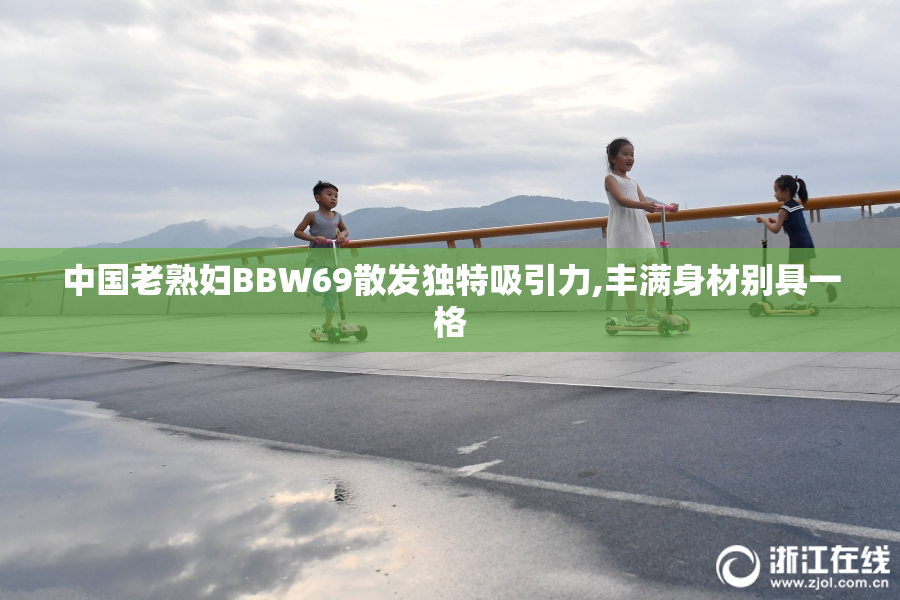 中国老熟妇BBW69散发独特吸引力,丰满身材别具一格