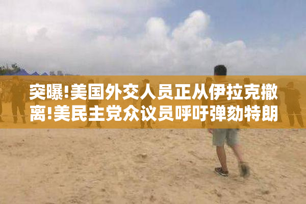 突曝!美国外交人员正从伊拉克撤离!美￥党众议员呼吁弹劾特朗普