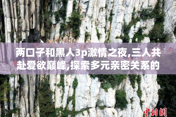 两口子和黑人3p激情之夜,三人共赴爱欲巅峰,探索多元亲密关系的