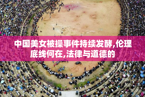 中国美女被操事件持续发酵,伦理底线何在,法律与道德的