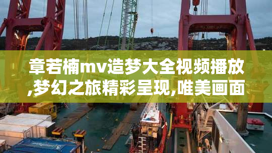章若楠mv造梦大全视频播放,梦幻之旅精彩呈现,唯美画面