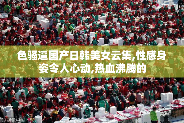 色骚逼国产日韩美女云集,性感身姿令人心动,热血沸腾的