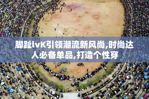 脚趾lvK引领潮流新风尚,时尚达人必备单品,打造个性穿