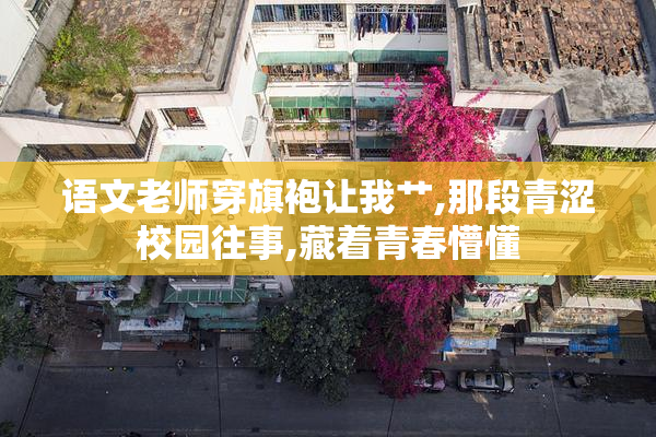 语文老师穿旗袍让我艹,那段青涩校园往事,藏着青春懵懂