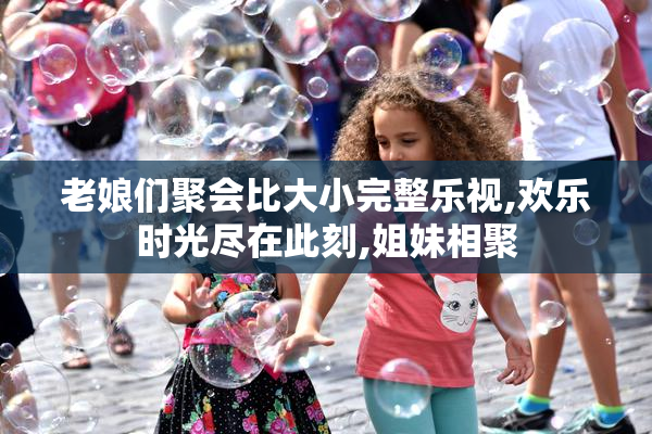 老娘们聚会比大小完整乐视,欢乐时光尽在此刻,姐妹相聚