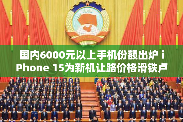 国内6000元以上手机份额出炉 iPhone 15为新机让路价格滑铁卢!