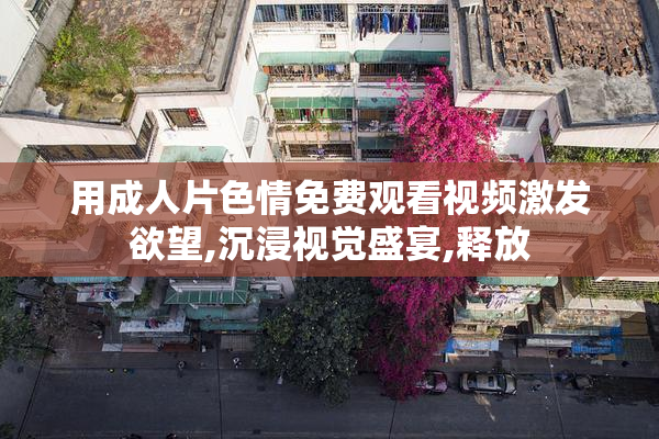 用成人片色情免费观看视频激发欲望,沉浸视觉盛宴,释放