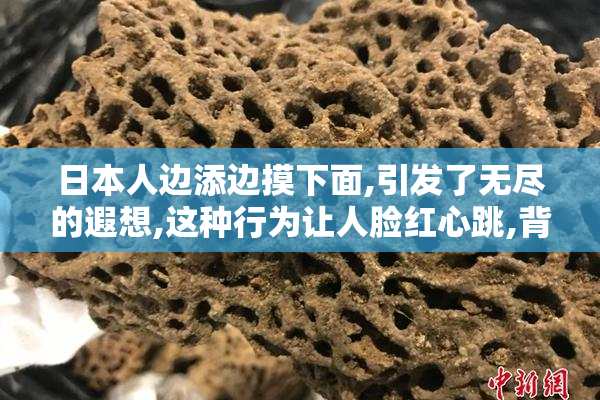 日本人边添边摸下面,引发了无尽的遐想,这种行为让人脸红心跳,背后