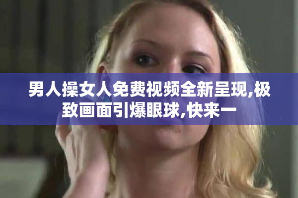 男人操女人免费视频全新呈现,极致画面引爆眼球,快来一