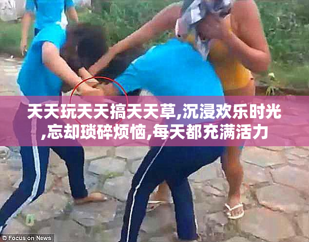 天天玩天天搞天天草,沉浸欢乐时光,忘却琐碎烦恼,每天都充满活力
