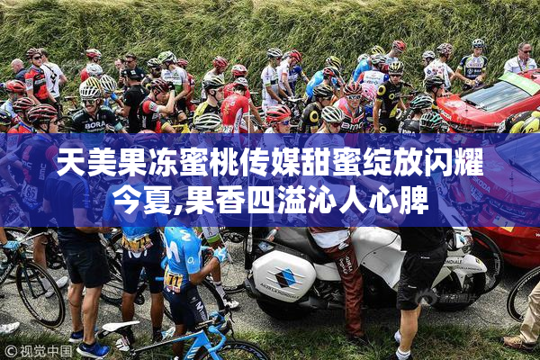 天美果冻蜜桃传媒甜蜜绽放闪耀今夏,果香四溢沁人心脾
