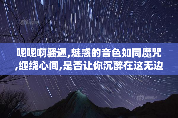 嗯嗯啊骚逼,魅惑的音色如同魔咒,缠绕心间,是否让你沉醉在这无边的