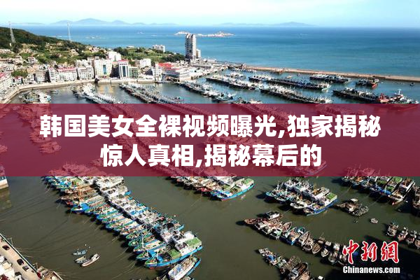 韩国美女全裸视频曝光,独家揭秘惊人真相,揭秘幕后的