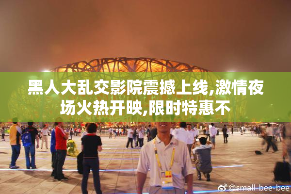 黑人大乱交影院震撼上线,激情夜场火热开映,限时特惠不