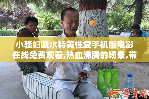 小骚妇喷水特黄性爱手机版电影在线免费观看,热血沸腾的场景,带你