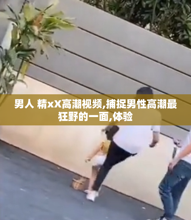男人 精xX高潮视频,捕捉男性高潮最狂野的一面,体验