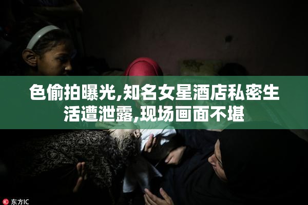 色偷拍曝光,知名女星酒店私密生活遭泄露,现场画面不堪