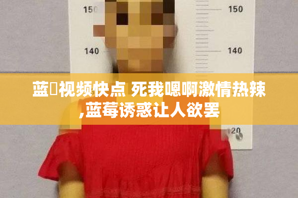 蓝苺视频快点 死我嗯啊激情热辣,蓝莓诱惑让人欲罢