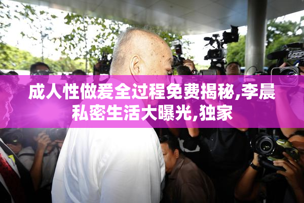成人性做爰全过程免费揭秘,李晨私密生活大曝光,独家