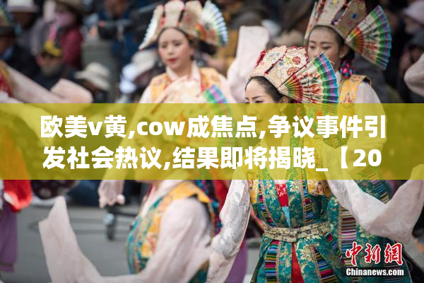 欧美v黄,cow成焦点,争议事件引发社会热议,结果即将揭晓_【2025-08