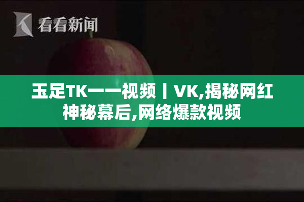 玉足TK一一视频丨VK,揭秘网红神秘幕后,网络爆款视频
