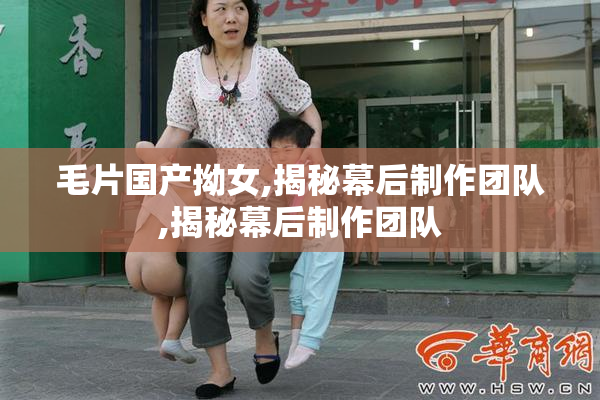 毛片国产拗女,揭秘幕后制作团队,揭秘幕后制作团队