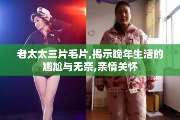 老太太三片毛片,揭示晚年生活的尴尬与无奈,亲情关怀