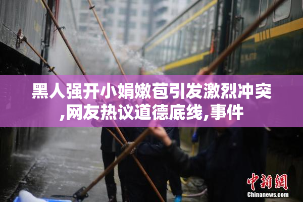 黑人强开小娟嫩苞引发激烈冲突,网友热议道德底线,事件