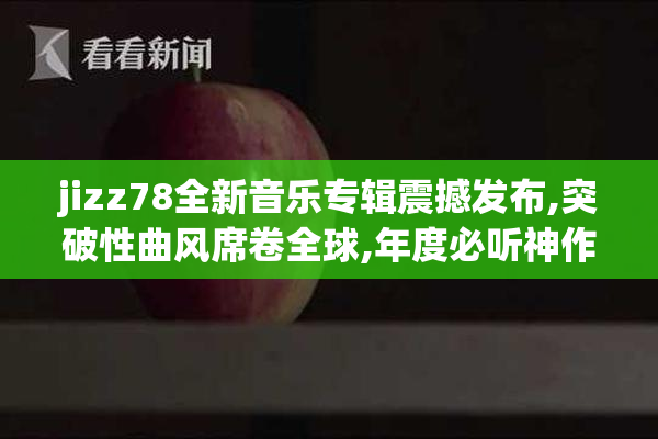 jizz78全新音乐专辑震撼发布,突破性曲风席卷全球,年度必听神作