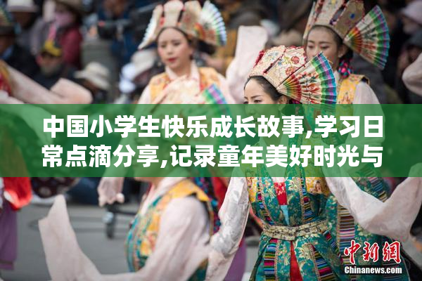 中国小学生快乐成长故事,学习日常点滴分享,记录童年美好时光与进步